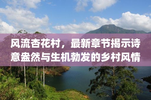 風(fēng)流杏花村，最新章節(jié)揭示詩(shī)意盎然與生機(jī)勃發(fā)的鄉(xiāng)村風(fēng)情