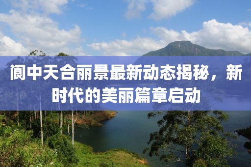 閬中天合麗景最新動(dòng)態(tài)揭秘，新時(shí)代的美麗篇章啟動(dòng)