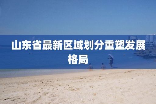 山東省最新區(qū)域劃分重塑發(fā)展格局