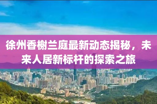 徐州香榭蘭庭最新動(dòng)態(tài)揭秘，未來(lái)人居新標(biāo)桿的探索之旅