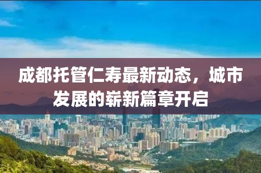 成都托管仁壽最新動態(tài)，城市發(fā)展的嶄新篇章開啟