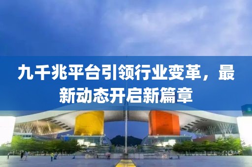 九千兆平臺(tái)引領(lǐng)行業(yè)變革，最新動(dòng)態(tài)開啟新篇章