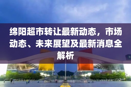 綿陽超市轉(zhuǎn)讓最新動態(tài)，市場動態(tài)、未來展望及最新消息全解析