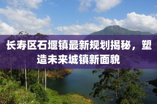 長壽區(qū)石堰鎮(zhèn)最新規(guī)劃揭秘，塑造未來城鎮(zhèn)新面貌