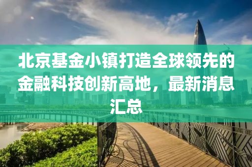 北京基金小鎮(zhèn)打造全球領(lǐng)先的金融科技創(chuàng)新高地，最新消息匯總