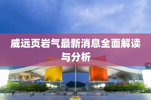 威遠(yuǎn)頁(yè)巖氣最新消息全面解讀與分析