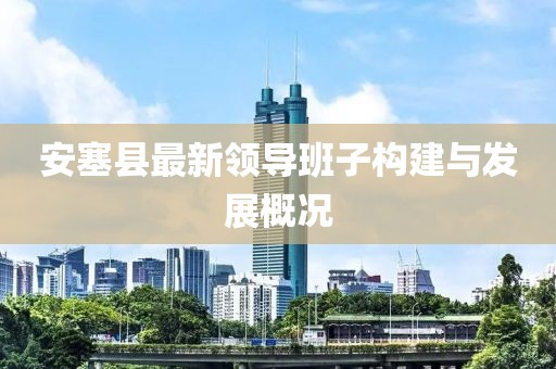 安塞縣最新領(lǐng)導(dǎo)班子構(gòu)建與發(fā)展概況