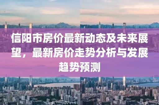 信陽(yáng)市房?jī)r(jià)最新動(dòng)態(tài)及未來(lái)展望，最新房?jī)r(jià)走勢(shì)分析與發(fā)展趨勢(shì)預(yù)測(cè)