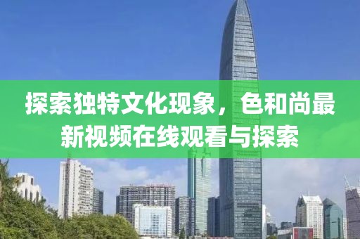 探索獨(dú)特文化現(xiàn)象，色和尚最新視頻在線觀看與探索