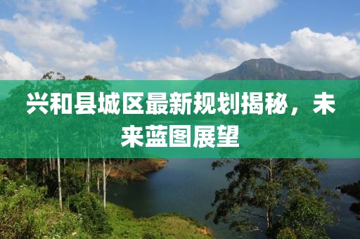 興和縣城區(qū)最新規(guī)劃揭秘，未來(lái)藍(lán)圖展望