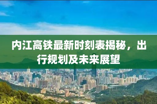 內(nèi)江高鐵最新時(shí)刻表揭秘，出行規(guī)劃及未來(lái)展望