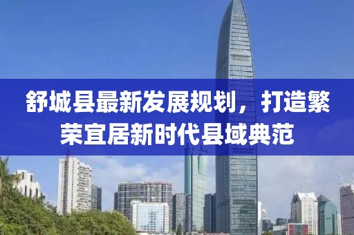 舒城縣最新發(fā)展規(guī)劃，打造繁榮宜居新時代縣域典范