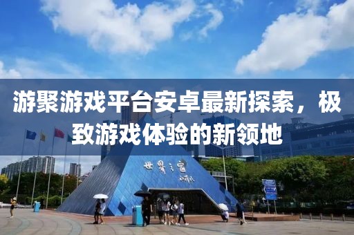 游聚游戲平臺安卓最新探索，極致游戲體驗(yàn)的新領(lǐng)地
