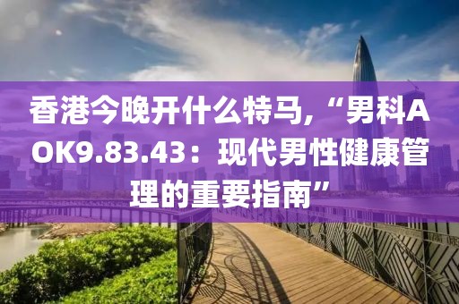 香港今晚開(kāi)什么特馬,“男科AOK9.83.43：現(xiàn)代男性健康管理的重要指南”