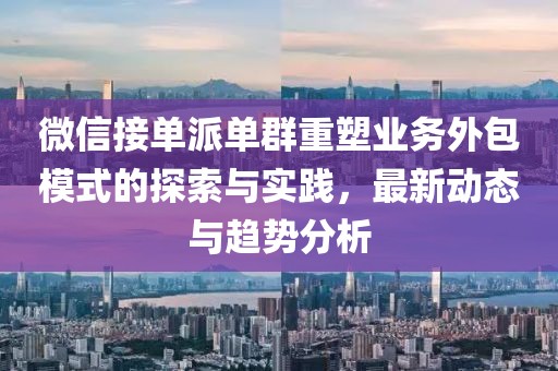 微信接單派單群重塑業(yè)務(wù)外包模式的探索與實(shí)踐，最新動態(tài)與趨勢分析