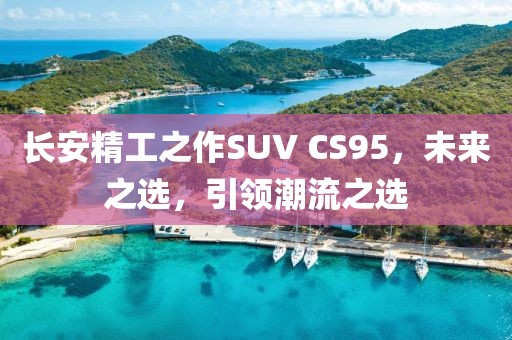 長(zhǎng)安精工之作SUV CS95，未來之選，引領(lǐng)潮流之選