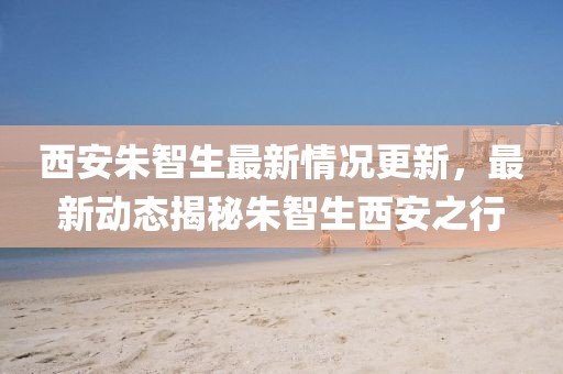 西安朱智生最新情況更新，最新動(dòng)態(tài)揭秘朱智生西安之行