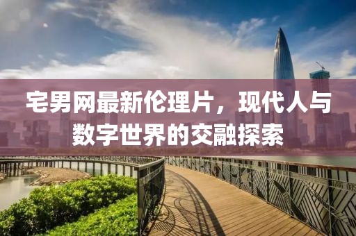 宅男網(wǎng)最新倫理片，現(xiàn)代人與數(shù)字世界的交融探索
