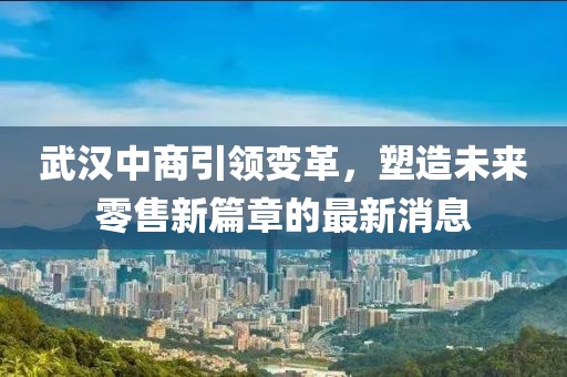 武漢中商引領(lǐng)變革，塑造未來零售新篇章的最新消息
