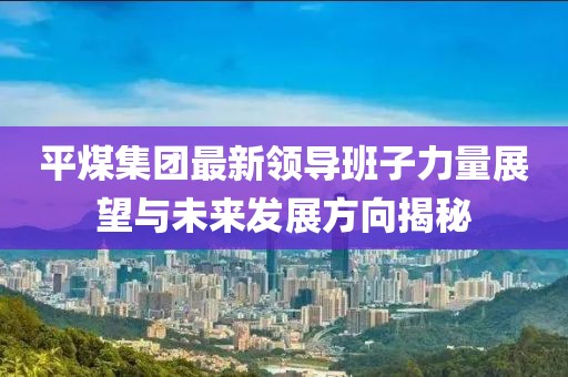 平煤集團最新領(lǐng)導(dǎo)班子力量展望與未來發(fā)展方向揭秘