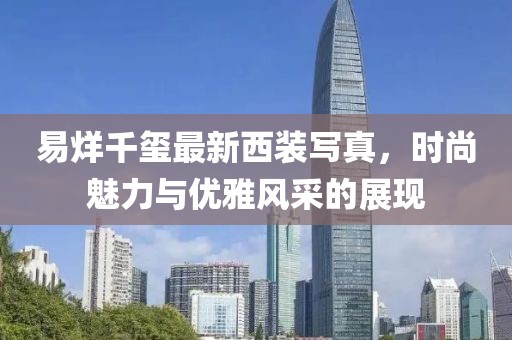易烊千璽最新西裝寫真，時尚魅力與優(yōu)雅風(fēng)采的展現(xiàn)