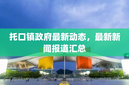 托口鎮(zhèn)政府最新動態(tài)，最新新聞報道匯總
