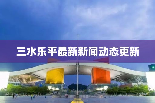 三水樂平最新新聞動(dòng)態(tài)更新