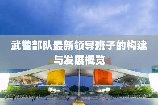 武警部隊最新領(lǐng)導(dǎo)班子的構(gòu)建與發(fā)展概覽