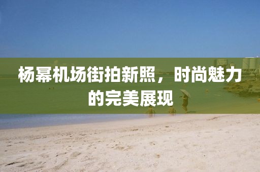 楊冪機(jī)場(chǎng)街拍新照，時(shí)尚魅力的完美展現(xiàn)