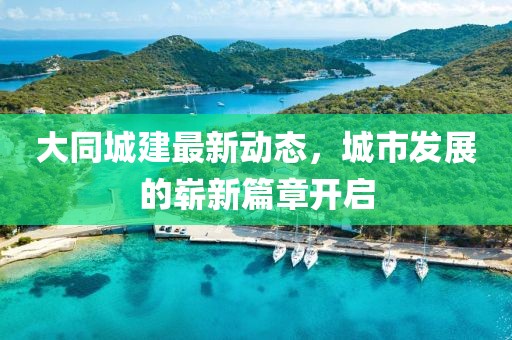 大同城建最新動(dòng)態(tài)，城市發(fā)展的嶄新篇章開(kāi)啟
