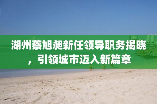 湖州蔡旭昶新任領導職務揭曉，引領城市邁入新篇章