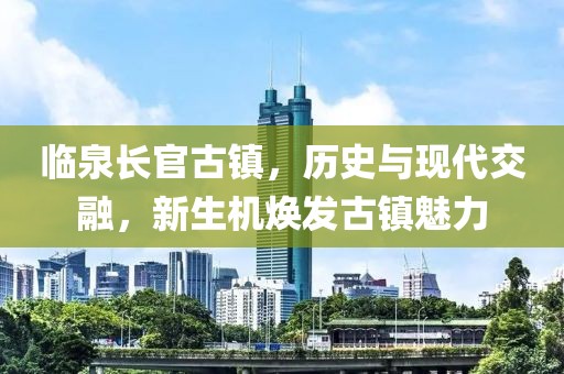 臨泉長(zhǎng)官古鎮(zhèn)，歷史與現(xiàn)代交融，新生機(jī)煥發(fā)古鎮(zhèn)魅力