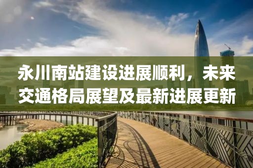 永川南站建設(shè)進(jìn)展順利，未來(lái)交通格局展望及最新進(jìn)展更新