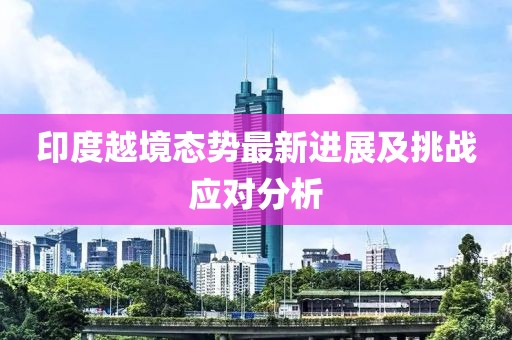 印度越境態(tài)勢最新進(jìn)展及挑戰(zhàn)應(yīng)對分析