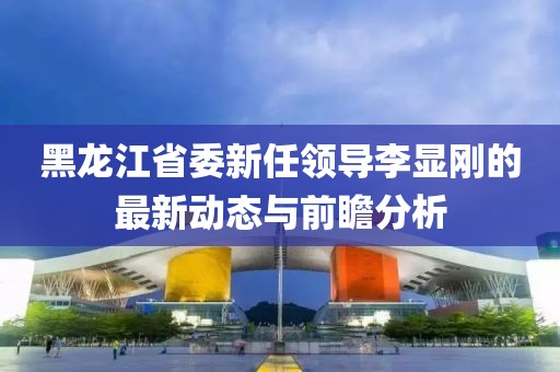 黑龍江省委新任領(lǐng)導(dǎo)李顯剛的最新動態(tài)與前瞻分析
