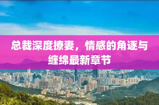總裁深度撩妻，情感的角逐與纏綿最新章節(jié)
