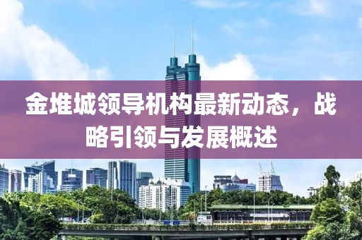 金堆城領(lǐng)導(dǎo)機構(gòu)最新動態(tài)，戰(zhàn)略引領(lǐng)與發(fā)展概述