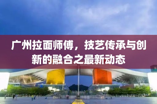 廣州拉面師傅，技藝傳承與創(chuàng)新的融合之最新動(dòng)態(tài)