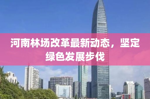 河南林場改革最新動態(tài)，堅(jiān)定綠色發(fā)展步伐