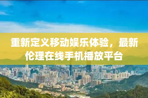 重新定義移動娛樂體驗(yàn)，最新倫理在線手機(jī)播放平臺