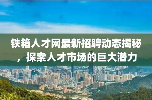 鐵箱人才網(wǎng)最新招聘動(dòng)態(tài)揭秘，探索人才市場(chǎng)的巨大潛力