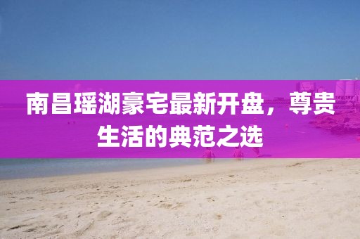 南昌瑤湖豪宅最新開盤，尊貴生活的典范之選