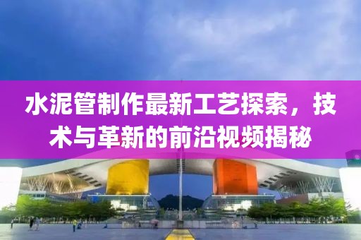 水泥管制作最新工藝探索，技術(shù)與革新的前沿視頻揭秘