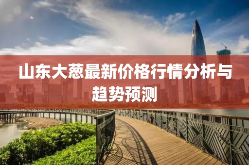 山東大蔥最新價(jià)格行情分析與趨勢預(yù)測