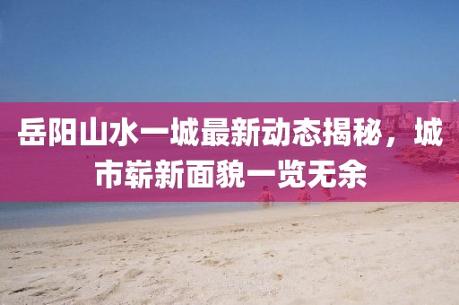 岳陽(yáng)山水一城最新動(dòng)態(tài)揭秘，城市嶄新面貌一覽無(wú)余