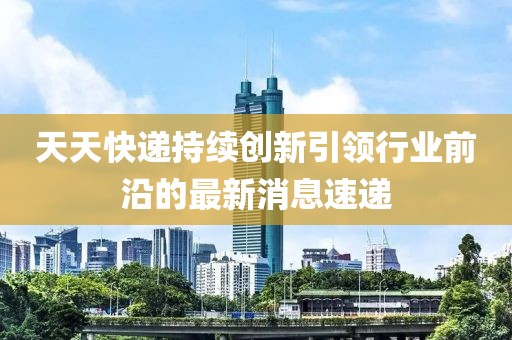天天快遞持續(xù)創(chuàng)新引領(lǐng)行業(yè)前沿的最新消息速遞