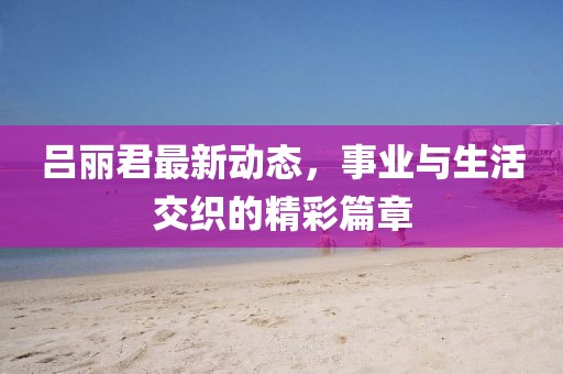 呂麗君最新動(dòng)態(tài)，事業(yè)與生活交織的精彩篇章