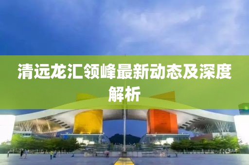 清遠龍匯領(lǐng)峰最新動態(tài)及深度解析