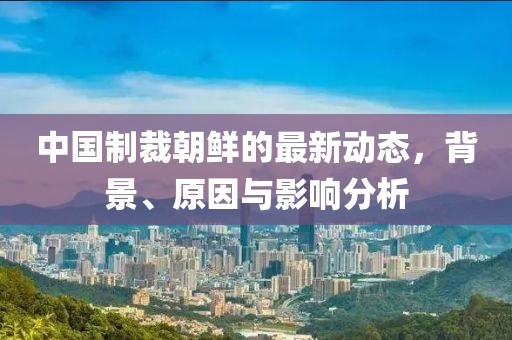 中國(guó)制裁朝鮮的最新動(dòng)態(tài)，背景、原因與影響分析