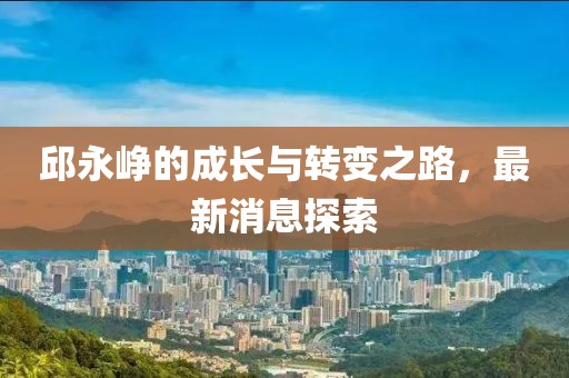 邱永崢的成長(zhǎng)與轉(zhuǎn)變之路，最新消息探索